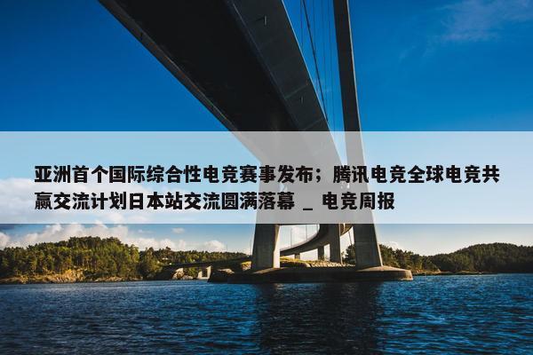 亚洲首个国际综合性电竞赛事发布；腾讯电竞全球电竞共赢交流计划日本站交流圆满落幕 _ 电竞周报