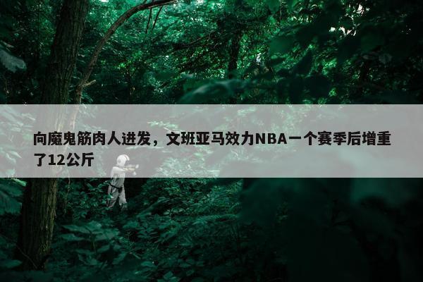 向魔鬼筋肉人进发，文班亚马效力NBA一个赛季后增重了12公斤