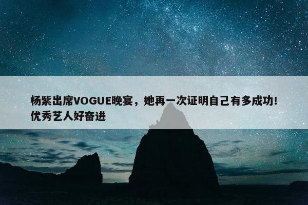 杨紫出席VOGUE晚宴，她再一次证明自己有多成功！优秀艺人好奋进