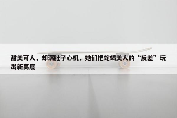 甜美可人，却满肚子心机，她们把蛇蝎美人的“反差”玩出新高度