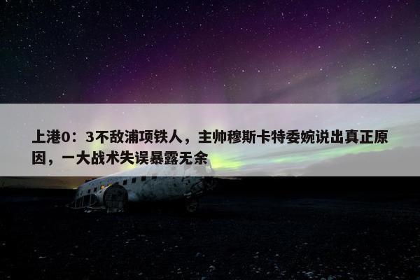 上港0：3不敌浦项铁人，主帅穆斯卡特委婉说出真正原因，一大战术失误暴露无余