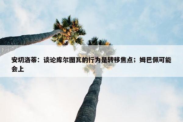 安切洛蒂：谈论库尔图瓦的行为是转移焦点；姆巴佩可能会上