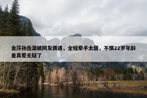 金莎孙丞潇被网友偶遇，全程牵手太甜，不惧22岁年龄差真爱无疑了