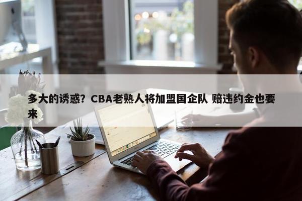 多大的诱惑？CBA老熟人将加盟国企队 赔违约金也要来