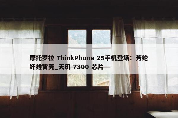 摩托罗拉 ThinkPhone 25手机登场：芳纶纤维背壳_天玑 7300 芯片