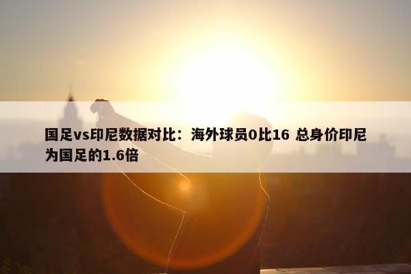 国足vs印尼数据对比：海外球员0比16 总身价印尼为国足的1.6倍