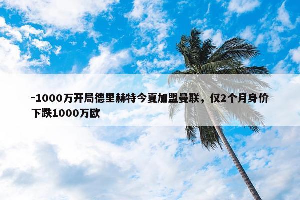 -1000万开局德里赫特今夏加盟曼联，仅2个月身价下跌1000万欧