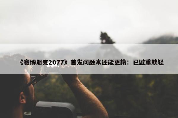 《赛博朋克2077》首发问题本还能更糟：已避重就轻