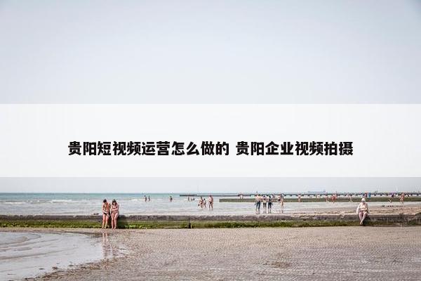 贵阳短视频运营怎么做的 贵阳企业视频拍摄