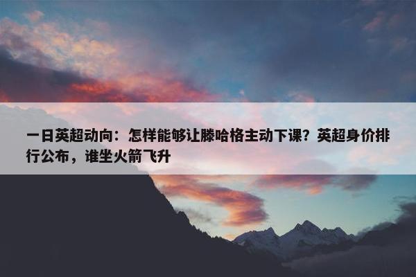 一日英超动向：怎样能够让滕哈格主动下课？英超身价排行公布，谁坐火箭飞升