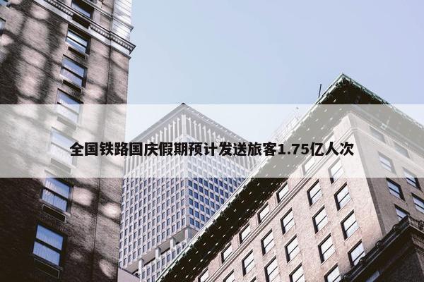 全国铁路国庆假期预计发送旅客1.75亿人次