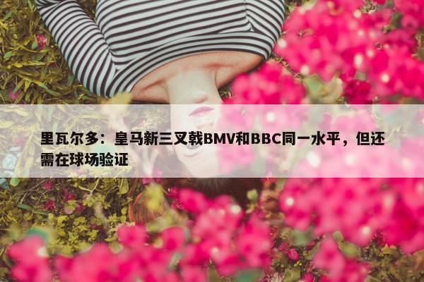 里瓦尔多：皇马新三叉戟BMV和BBC同一水平，但还需在球场验证