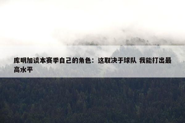 库明加谈本赛季自己的角色：这取决于球队 我能打出最高水平