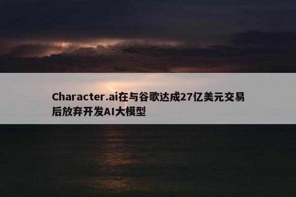 Character.ai在与谷歌达成27亿美元交易后放弃开发AI大模型