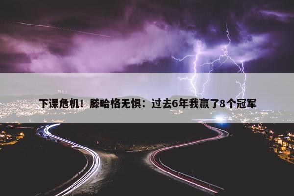 下课危机！滕哈格无惧：过去6年我赢了8个冠军