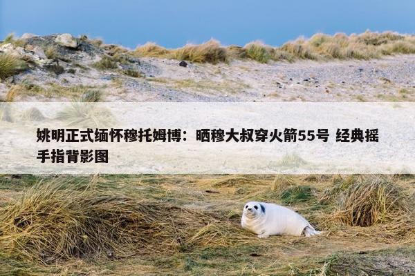 姚明正式缅怀穆托姆博：晒穆大叔穿火箭55号 经典摇手指背影图