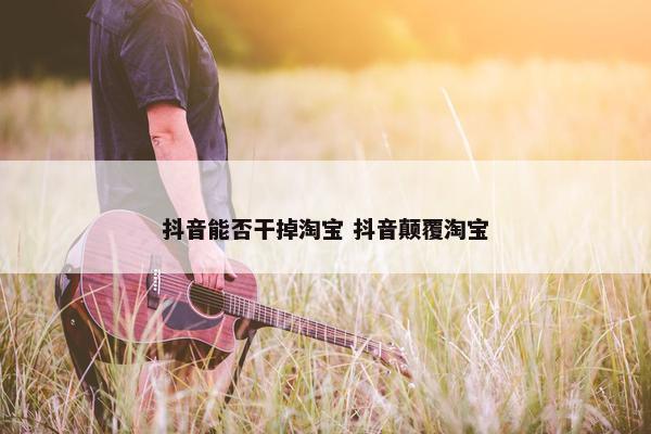 抖音能否干掉淘宝 抖音颠覆淘宝