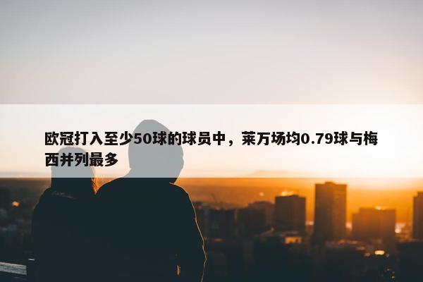 欧冠打入至少50球的球员中，莱万场均0.79球与梅西并列最多