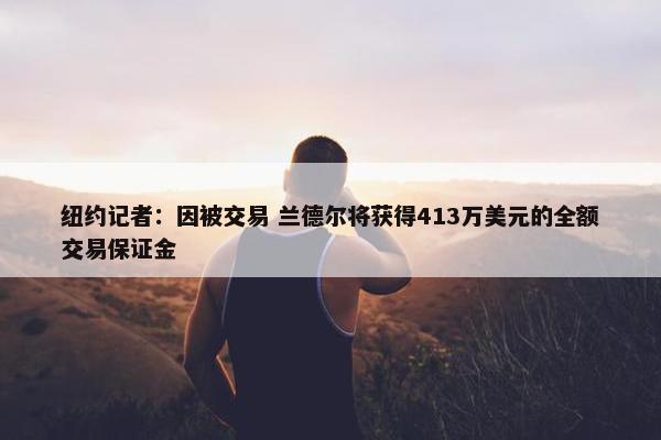 纽约记者：因被交易 兰德尔将获得413万美元的全额交易保证金