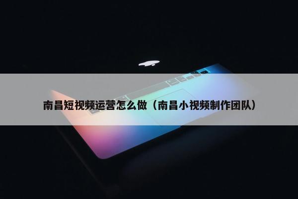 南昌短视频运营怎么做（南昌小视频制作团队）