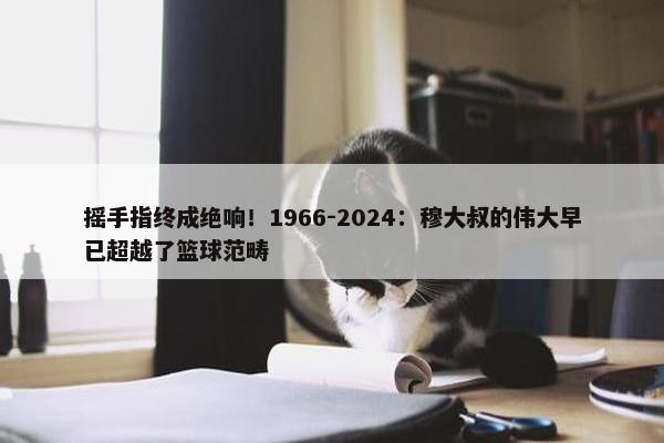 摇手指终成绝响！1966-2024：穆大叔的伟大早已超越了篮球范畴