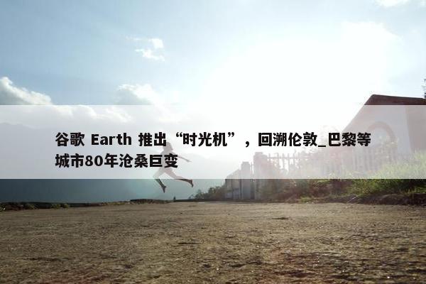 谷歌 Earth 推出“时光机”，回溯伦敦_巴黎等城市80年沧桑巨变