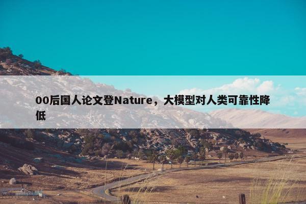 00后国人论文登Nature，大模型对人类可靠性降低