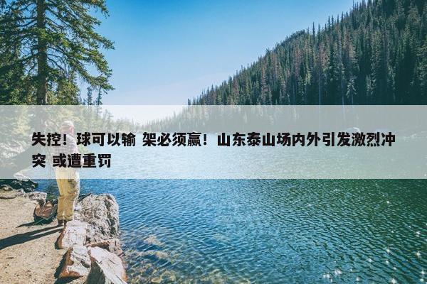 失控！球可以输 架必须赢！山东泰山场内外引发激烈冲突 或遭重罚