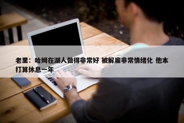 老里：哈姆在湖人做得非常好 被解雇非常情绪化 他本打算休息一年