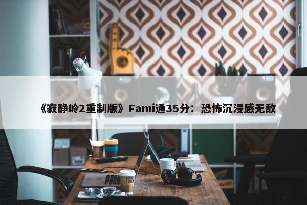 《寂静岭2重制版》Fami通35分：恐怖沉浸感无敌