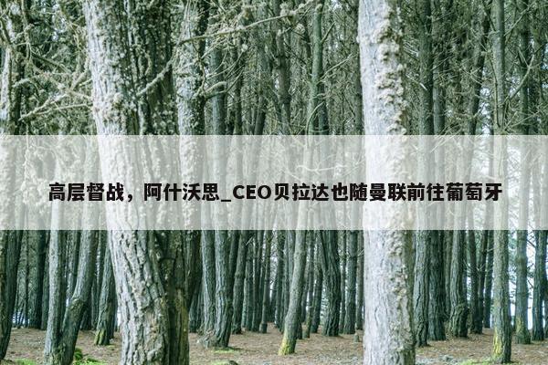 高层督战，阿什沃思_CEO贝拉达也随曼联前往葡萄牙