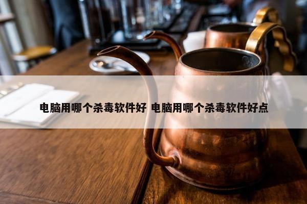 电脑用哪个杀毒软件好 电脑用哪个杀毒软件好点