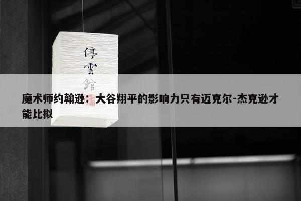 魔术师约翰逊：大谷翔平的影响力只有迈克尔-杰克逊才能比拟