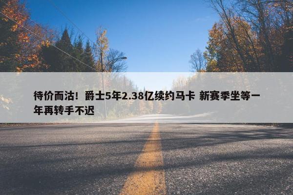 待价而沽！爵士5年2.38亿续约马卡 新赛季坐等一年再转手不迟