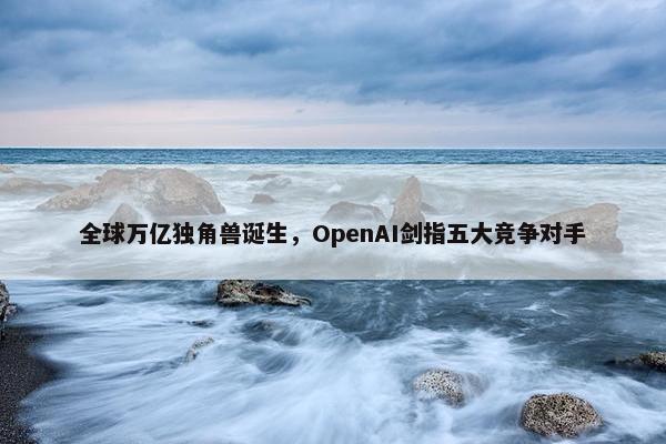 全球万亿独角兽诞生，OpenAI剑指五大竞争对手