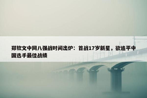 郑钦文中网八强战时间出炉：首战17岁新星，欲追平中国选手最佳战绩