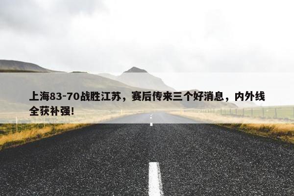 上海83-70战胜江苏，赛后传来三个好消息，内外线全获补强！