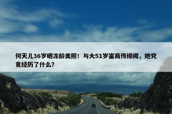 何天儿36岁晒冻龄美照！与大51岁富商传绯闻，她究竟经历了什么？