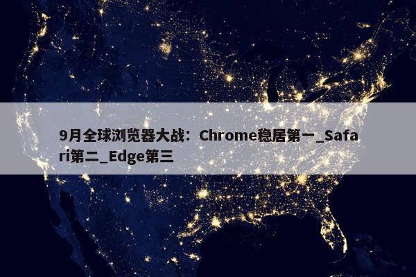 9月全球浏览器大战：Chrome稳居第一_Safari第二_Edge第三