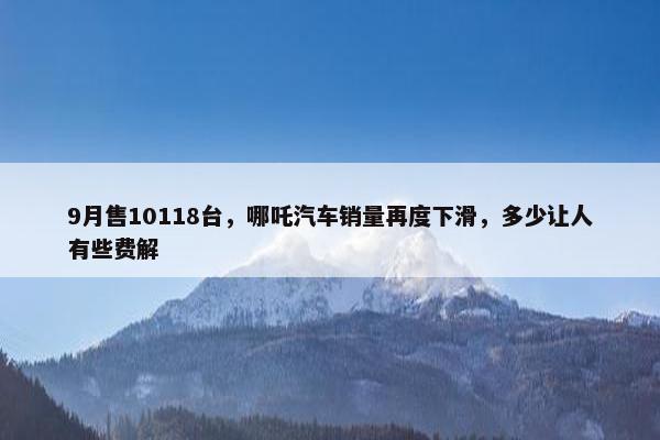 9月售10118台，哪吒汽车销量再度下滑，多少让人有些费解