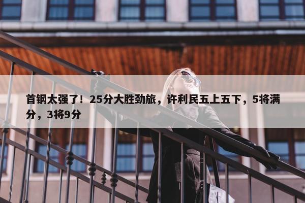 首钢太强了！25分大胜劲旅，许利民五上五下，5将满分，3将9分