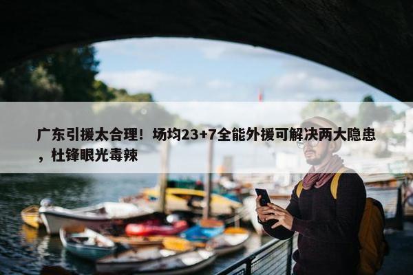 广东引援太合理！场均23+7全能外援可解决两大隐患，杜锋眼光毒辣