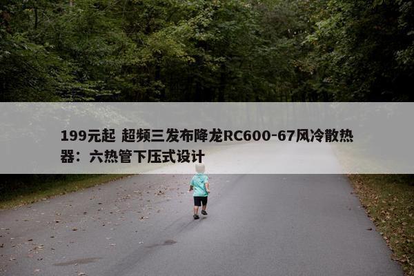 199元起 超频三发布降龙RC600-67风冷散热器：六热管下压式设计