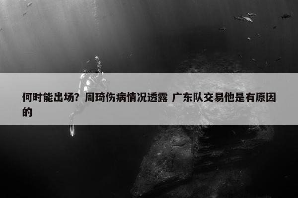 何时能出场？周琦伤病情况透露 广东队交易他是有原因的