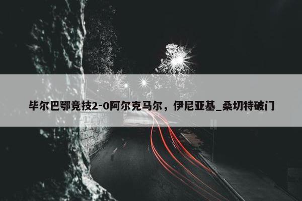 毕尔巴鄂竞技2-0阿尔克马尔，伊尼亚基_桑切特破门