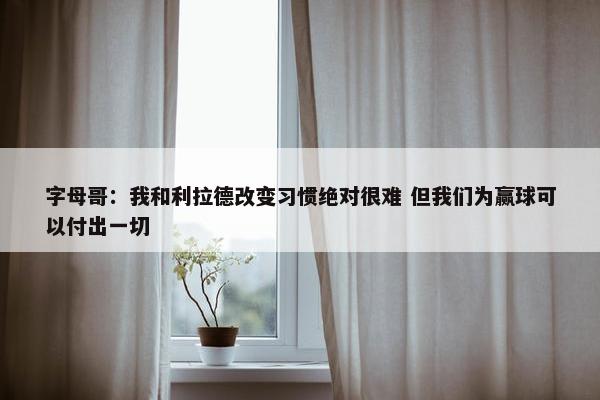 字母哥：我和利拉德改变习惯绝对很难 但我们为赢球可以付出一切