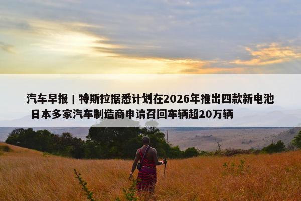 汽车早报丨特斯拉据悉计划在2026年推出四款新电池 日本多家汽车制造商申请召回车辆超20万辆