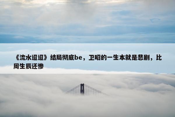 《流水迢迢》结局彻底be，卫昭的一生本就是悲剧，比周生辰还惨