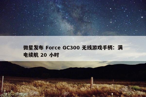 微星发布 Force GC300 无线游戏手柄：满电续航 20 小时