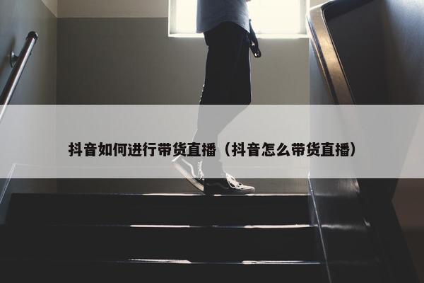 抖音如何进行带货直播（抖音怎么带货直播）